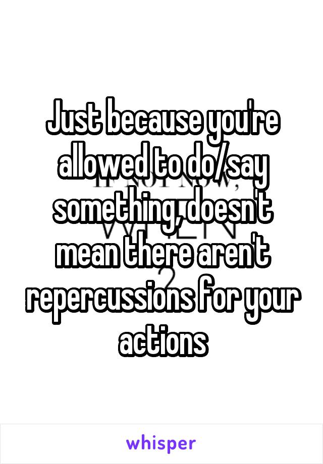 Just because you're allowed to do/say something, doesn't mean there aren't repercussions for your actions