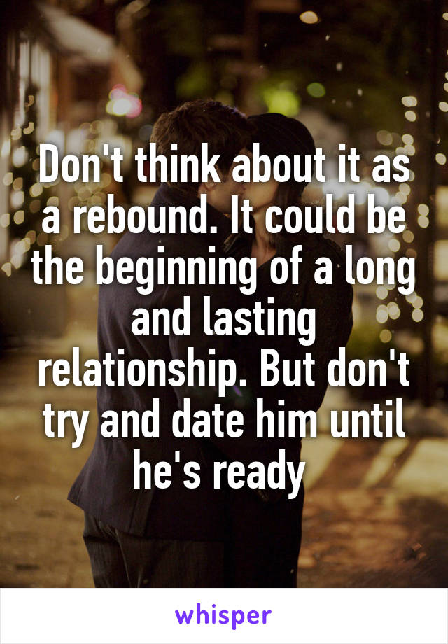 Don't think about it as a rebound. It could be the beginning of a long and lasting relationship. But don't try and date him until he's ready 