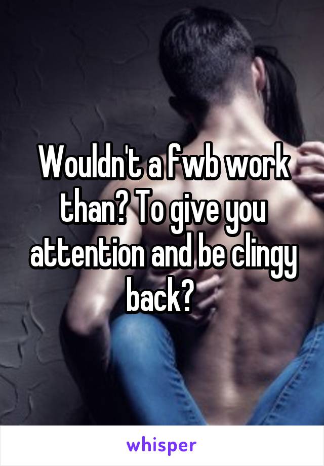 Wouldn't a fwb work than? To give you attention and be clingy back? 