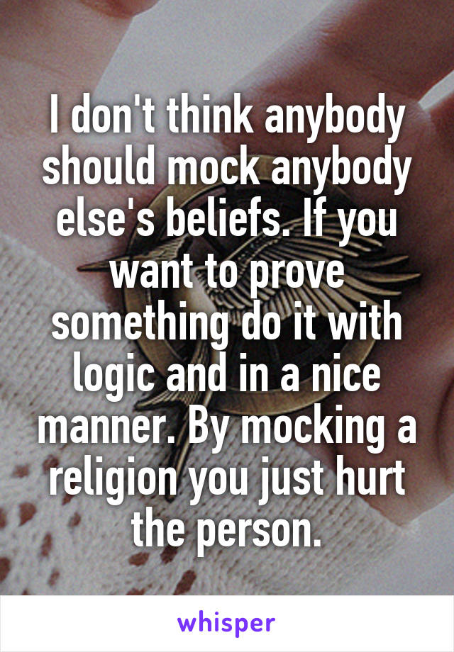 I don't think anybody should mock anybody else's beliefs. If you want to prove something do it with logic and in a nice manner. By mocking a religion you just hurt the person.