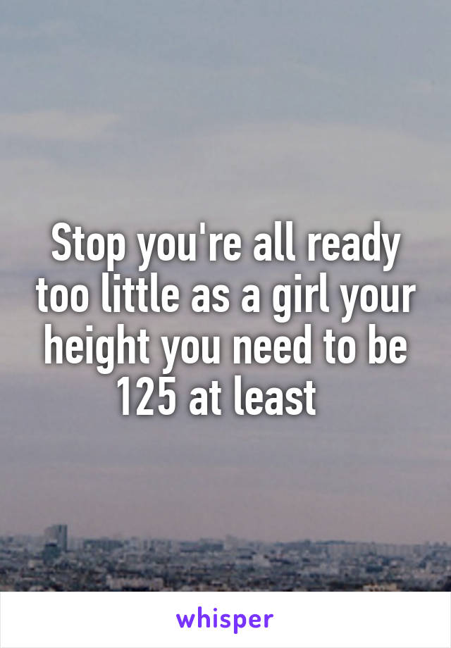 Stop you're all ready too little as a girl your height you need to be 125 at least  