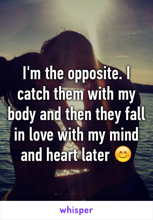 I'm the opposite. I catch them with my body and then they fall in love with my mind and heart later 😊