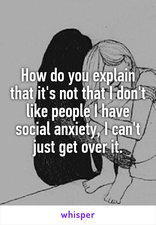 How do you explain that it's not that I don't like people I have social anxiety, I can't just get over it.