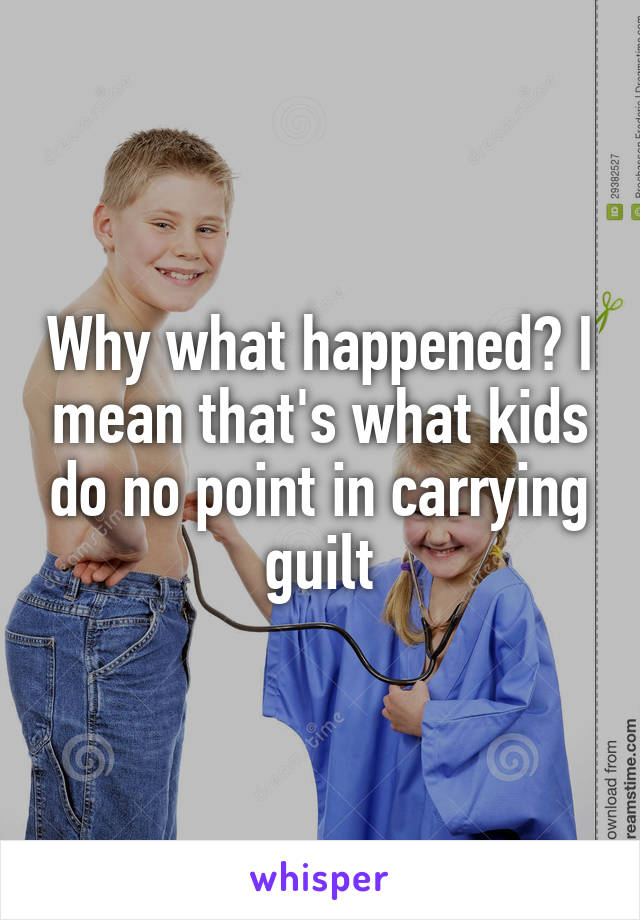 Why what happened? I mean that's what kids do no point in carrying guilt