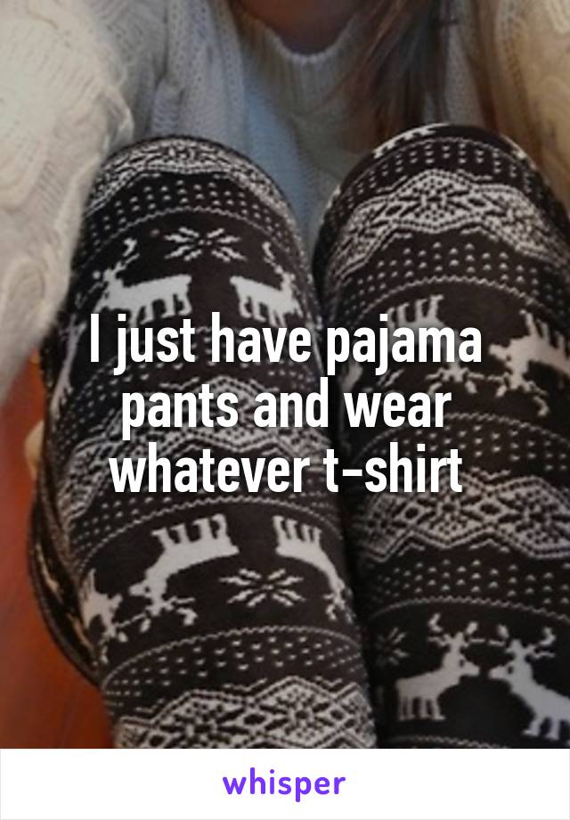 I just have pajama pants and wear whatever t-shirt