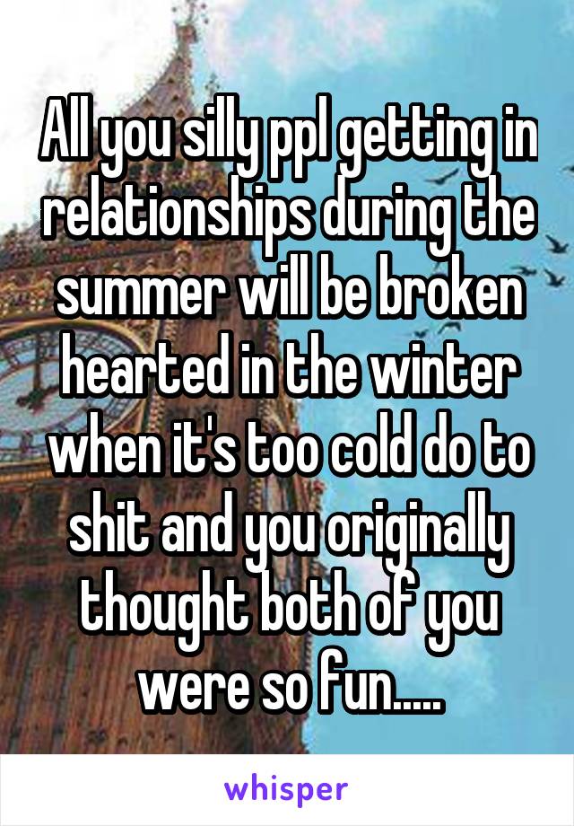 All you silly ppl getting in relationships during the summer will be broken hearted in the winter when it's too cold do to shit and you originally thought both of you were so fun.....