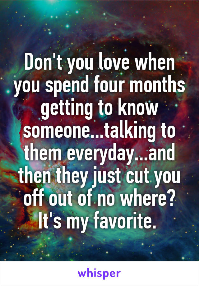 Don't you love when you spend four months getting to know someone...talking to them everyday...and then they just cut you off out of no where? It's my favorite. 