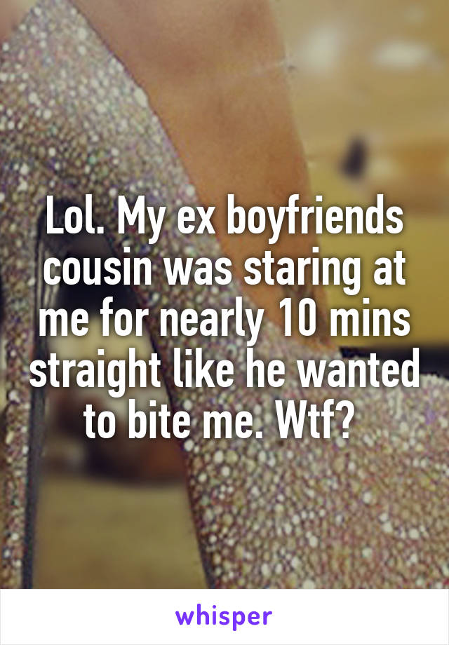 Lol. My ex boyfriends cousin was staring at me for nearly 10 mins straight like he wanted to bite me. Wtf? 