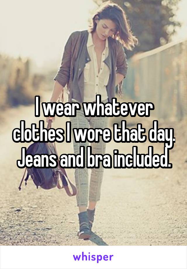 I wear whatever clothes I wore that day. Jeans and bra included.