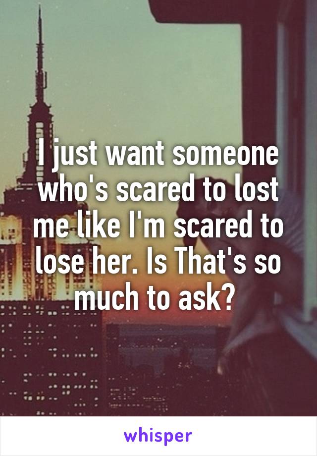 I just want someone who's scared to lost me like I'm scared to lose her. Is That's so much to ask? 