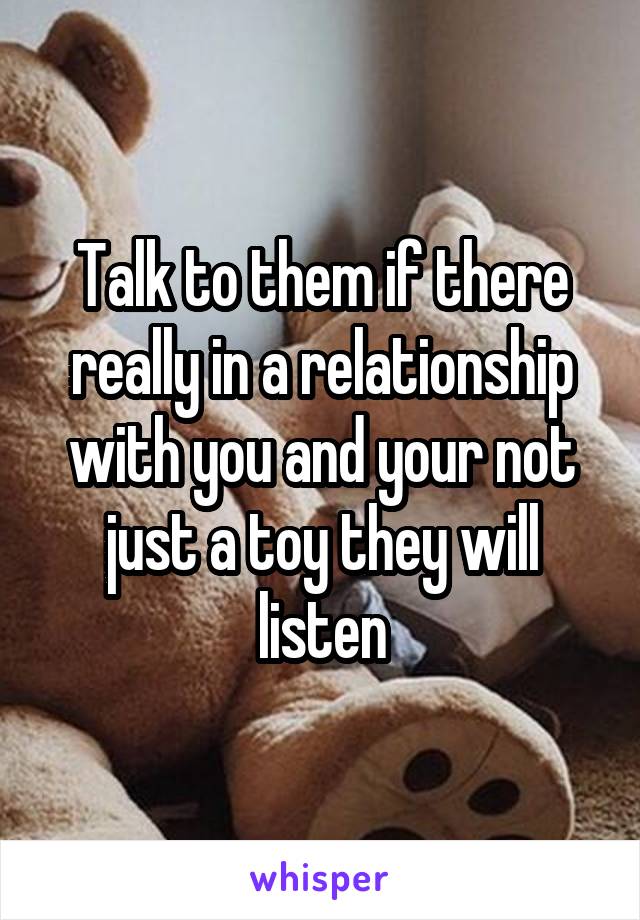 Talk to them if there really in a relationship with you and your not just a toy they will listen
