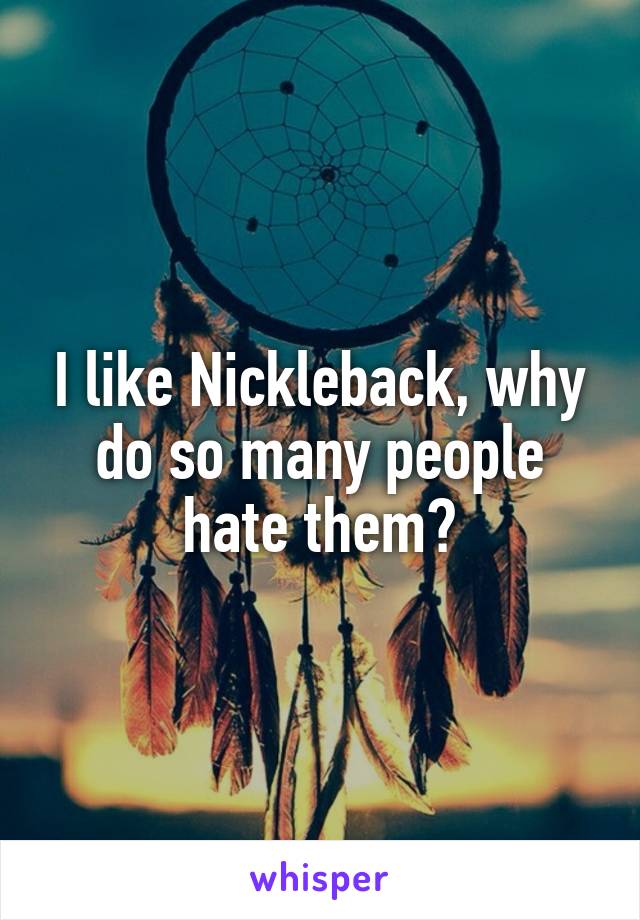 I like Nickleback, why do so many people hate them?