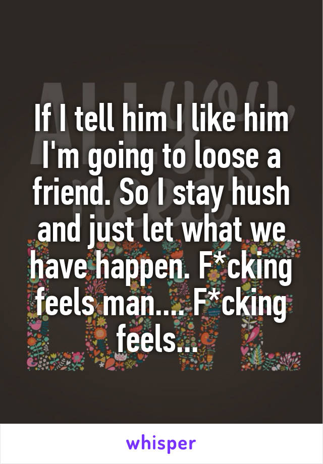 If I tell him I like him I'm going to loose a friend. So I stay hush and just let what we have happen. F*cking feels man.... F*cking feels... 