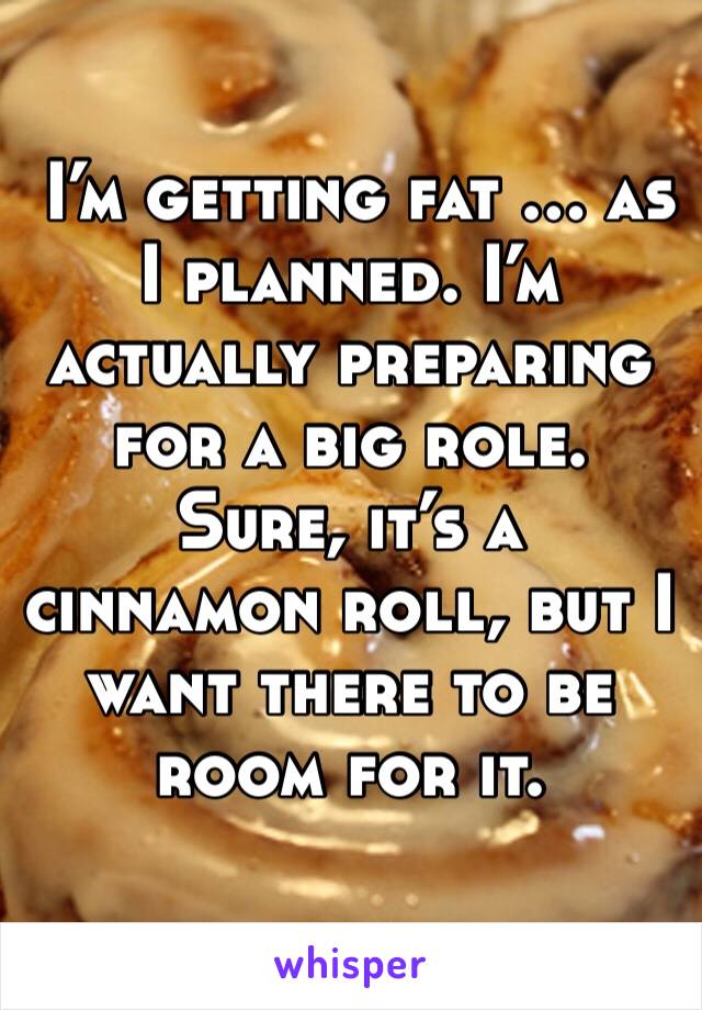  I’m getting fat … as I planned. I’m actually preparing for a big role. Sure, it’s a cinnamon roll, but I want there to be room for it.
