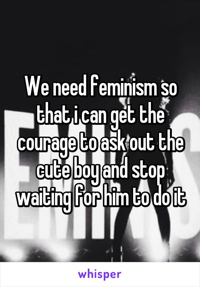 We need feminism so that i can get the courage to ask out the cute boy and stop waiting for him to do it