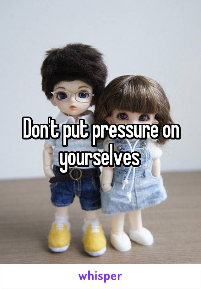 Don't put pressure on yourselves 