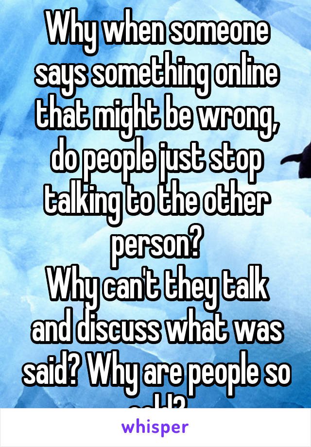 Why when someone says something online that might be wrong, do people just stop talking to the other person?
Why can't they talk and discuss what was said? Why are people so cold?