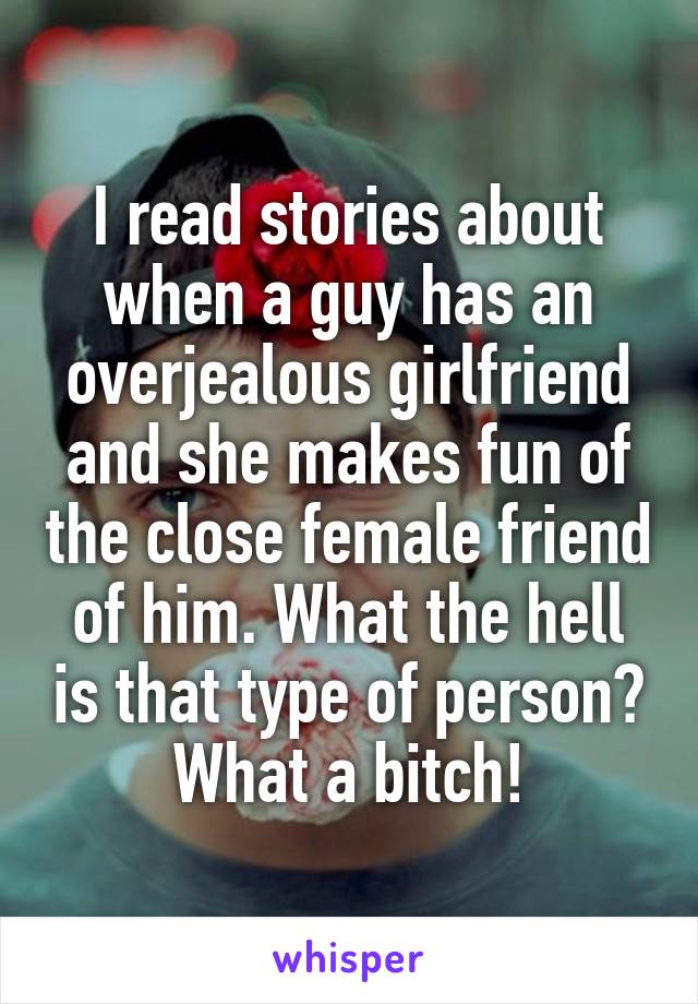 I read stories about when a guy has an overjealous girlfriend and she makes fun of the close female friend of him. What the hell is that type of person? What a bitch!