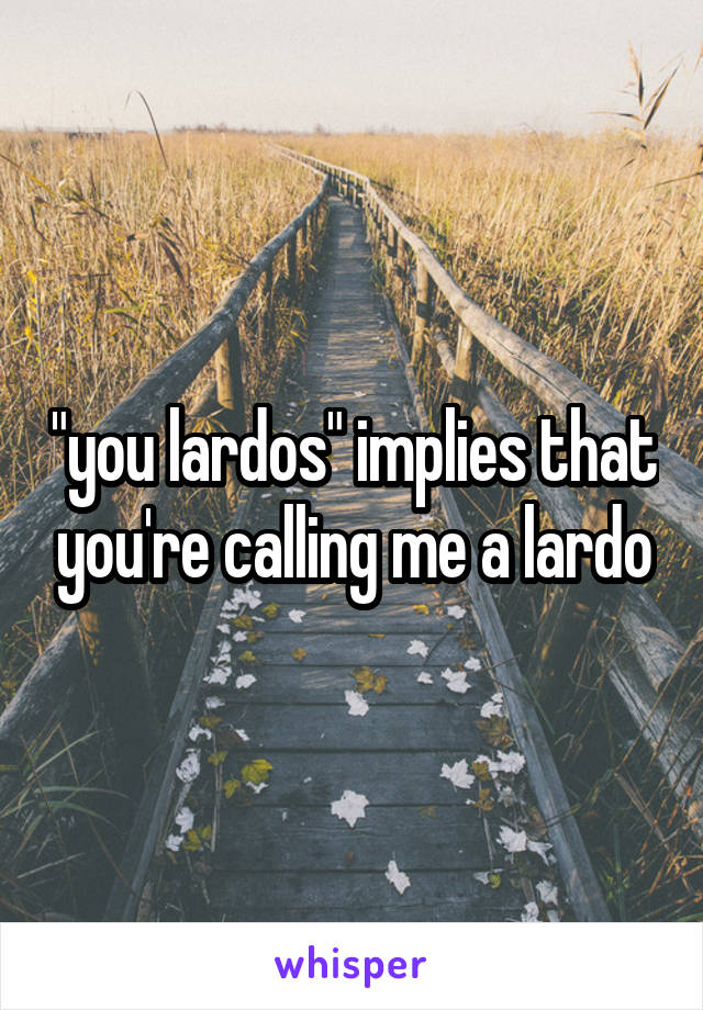 "you lardos" implies that you're calling me a lardo