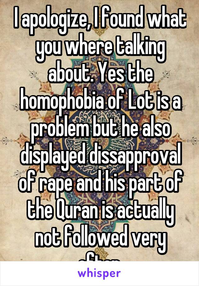 I apologize, I found what you where talking about. Yes the homophobia of Lot is a problem but he also displayed dissapproval of rape and his part of the Quran is actually not followed very often.