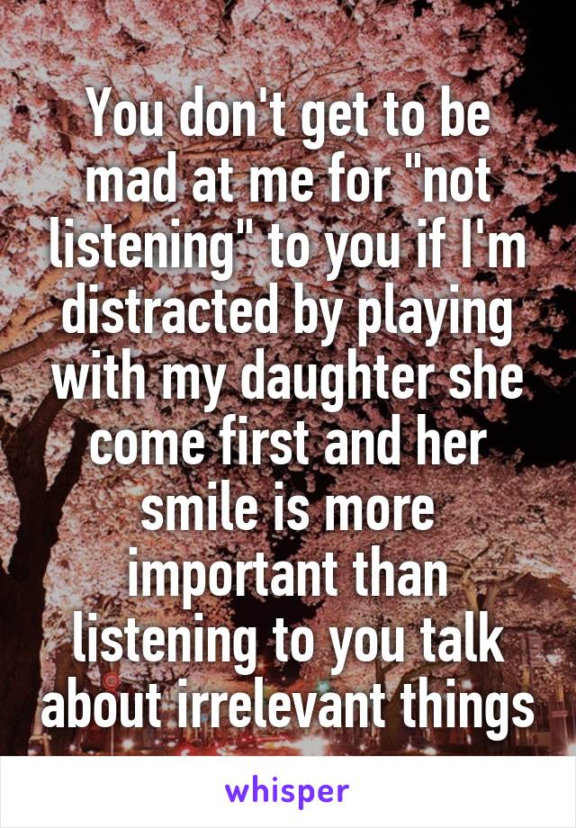 You don't get to be mad at me for "not listening" to you if I'm distracted by playing with my daughter she come first and her smile is more important than listening to you talk about irrelevant things