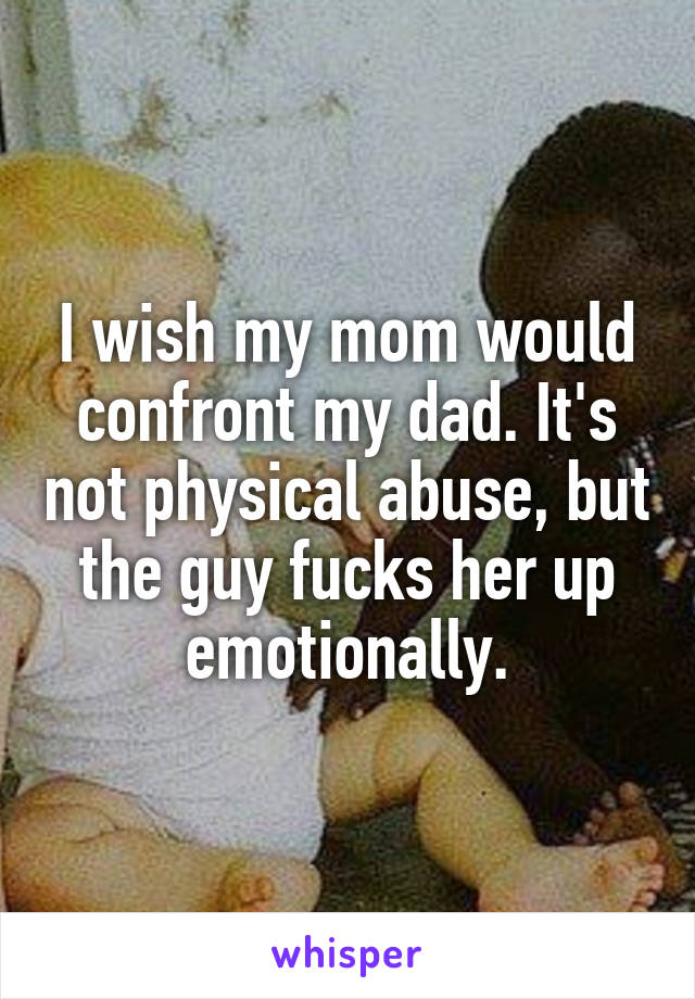 I wish my mom would confront my dad. It's not physical abuse, but the guy fucks her up emotionally.