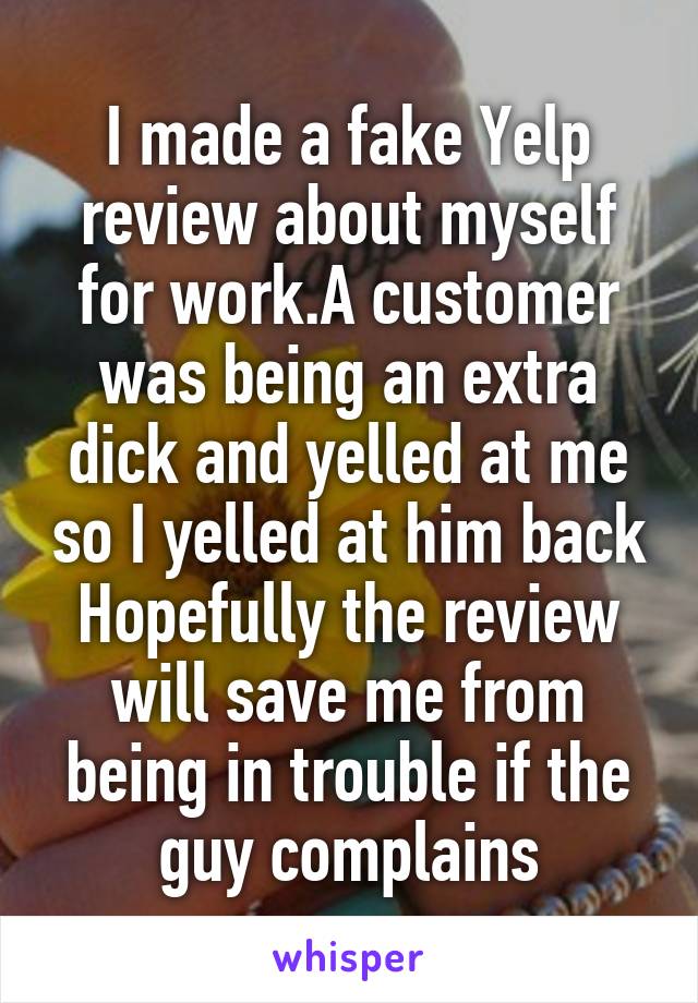 I made a fake Yelp review about myself for work.A customer was being an extra dick and yelled at me so I yelled at him back Hopefully the review will save me from being in trouble if the guy complains