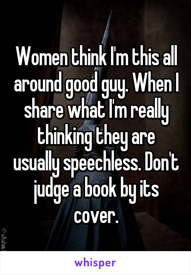 Women think I'm this all around good guy. When I share what I'm really thinking they are usually speechless. Don't judge a book by its cover.