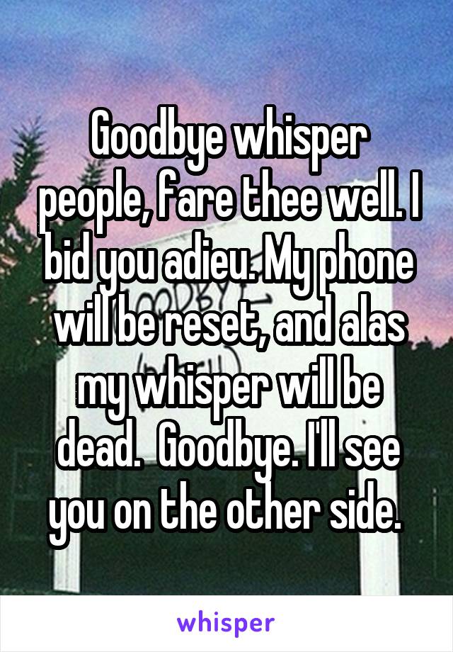 Goodbye whisper people, fare thee well. I bid you adieu. My phone will be reset, and alas my whisper will be dead.  Goodbye. I'll see you on the other side. 