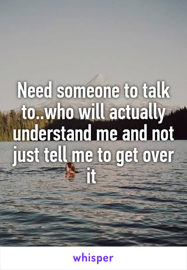 Need someone to talk to..who will actually understand me and not just tell me to get over it 