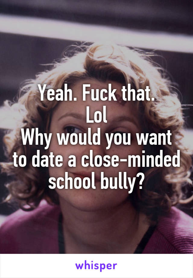 Yeah. Fuck that.
Lol
Why would you want to date a close-minded school bully?
