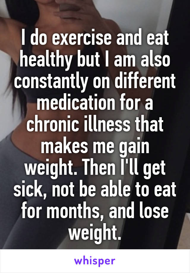 I do exercise and eat healthy but I am also constantly on different medication for a chronic illness that makes me gain weight. Then I'll get sick, not be able to eat for months, and lose weight.