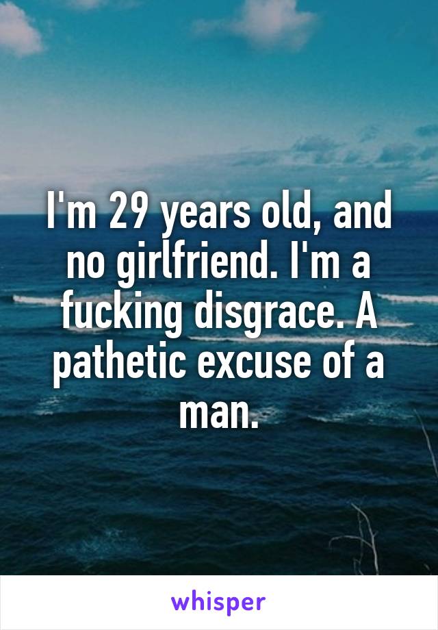 I'm 29 years old, and no girlfriend. I'm a fucking disgrace. A pathetic excuse of a man.