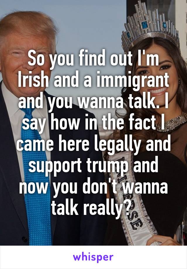 So you find out I'm Irish and a immigrant and you wanna talk. I say how in the fact I came here legally and support trump and now you don't wanna talk really? 