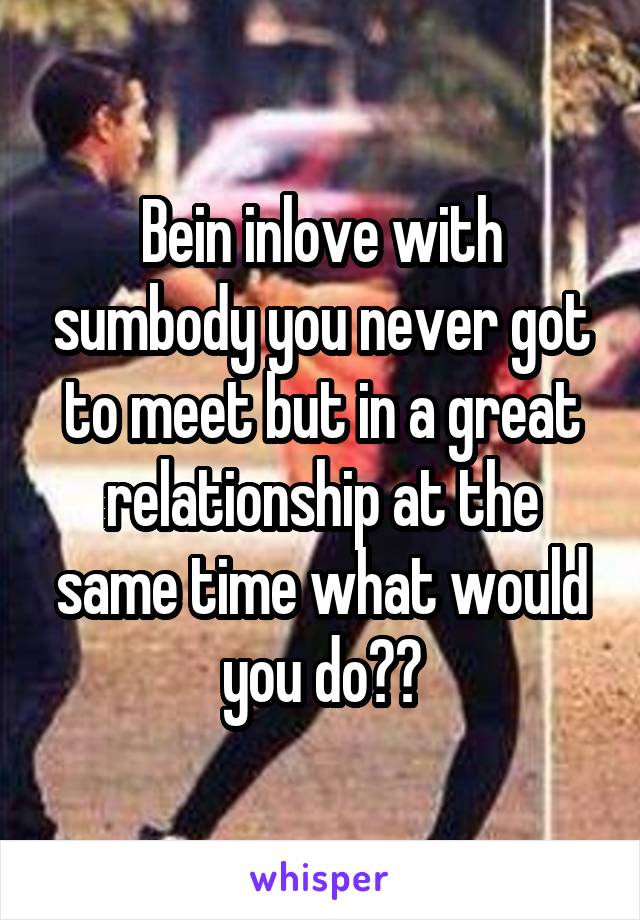 Bein inlove with sumbody you never got to meet but in a great relationship at the same time what would you do??