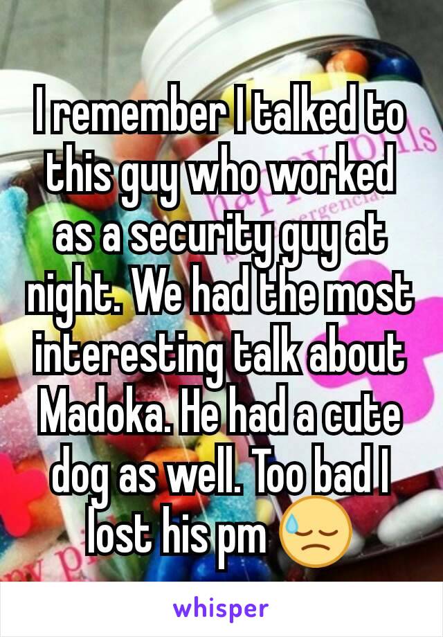 I remember I talked to this guy who worked as a security guy at night. We had the most interesting talk about Madoka. He had a cute dog as well. Too bad I lost his pm 😓