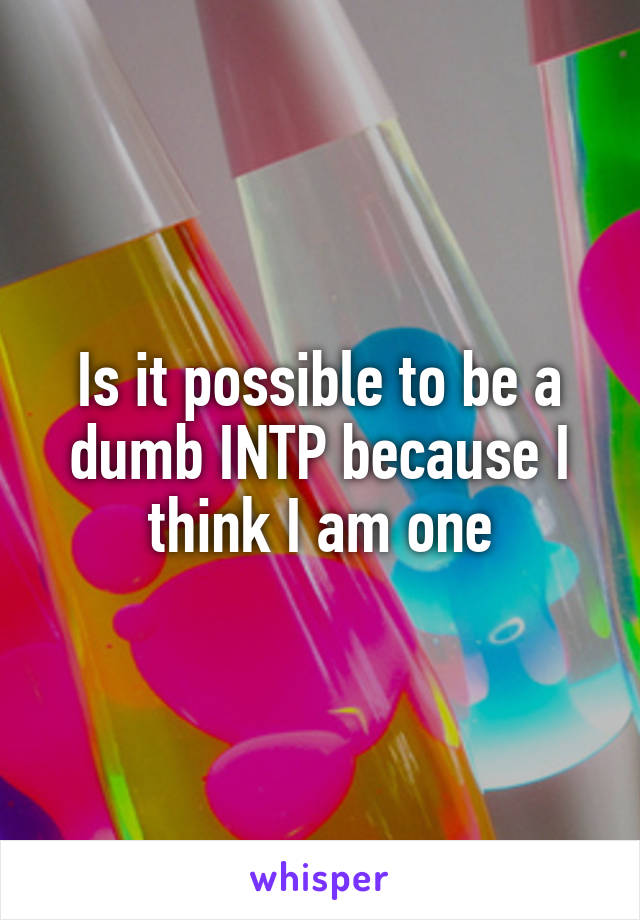 Is it possible to be a dumb INTP because I think I am one