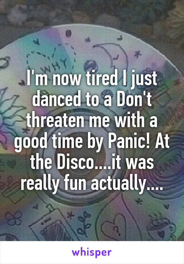 I'm now tired I just danced to a Don't threaten me with a good time by Panic! At the Disco....it was really fun actually....