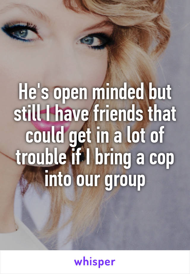 He's open minded but still I have friends that could get in a lot of trouble if I bring a cop into our group