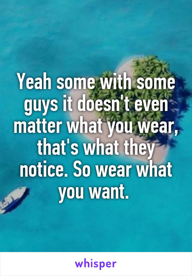 Yeah some with some guys it doesn't even matter what you wear, that's what they notice. So wear what you want. 