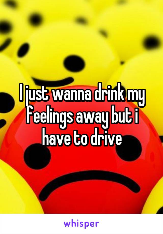 I just wanna drink my feelings away but i have to drive