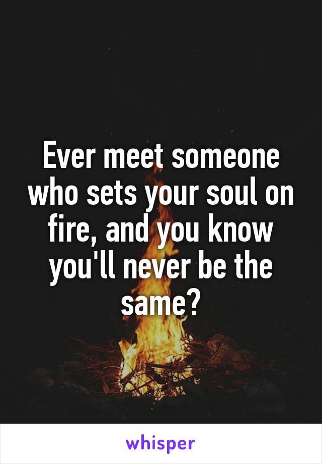 Ever meet someone who sets your soul on fire, and you know you'll never be the same?