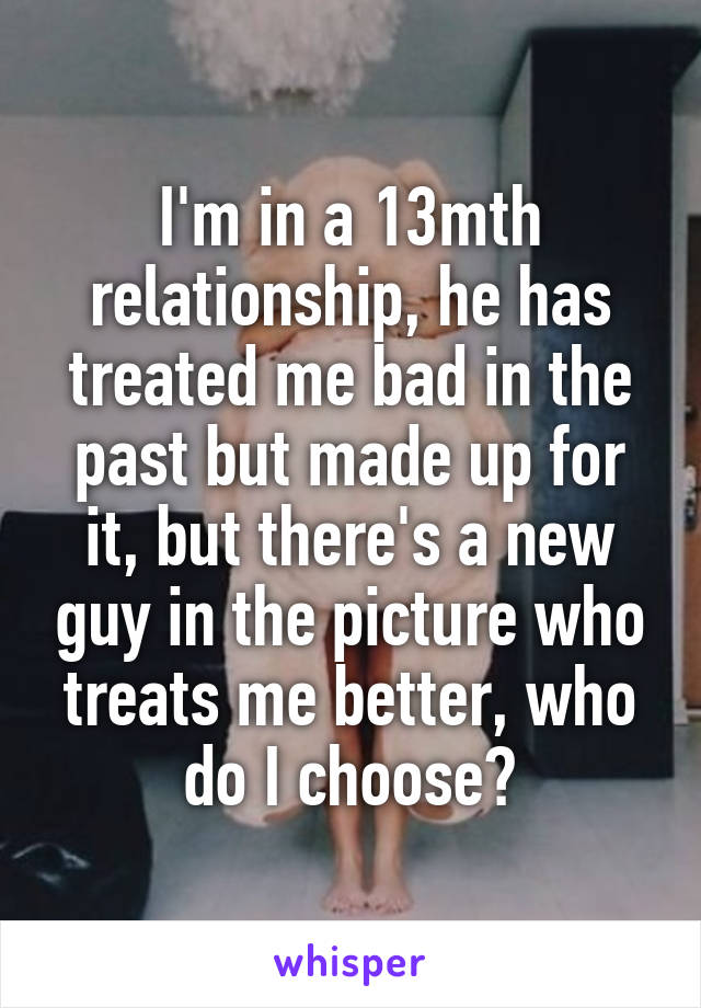 I'm in a 13mth relationship, he has treated me bad in the past but made up for it, but there's a new guy in the picture who treats me better, who do I choose?