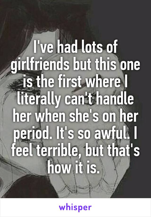 I've had lots of girlfriends but this one is the first where I literally can't handle her when she's on her period. It's so awful. I feel terrible, but that's how it is. 