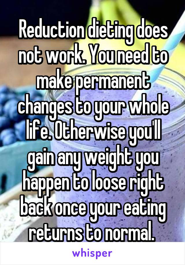 Reduction dieting does not work. You need to make permanent changes to your whole life. Otherwise you'll gain any weight you happen to loose right back once your eating returns to normal. 