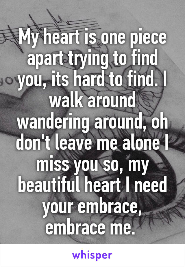 My heart is one piece apart trying to find you, its hard to find. I walk around wandering around, oh don't leave me alone I miss you so, my beautiful heart I need your embrace, embrace me. 