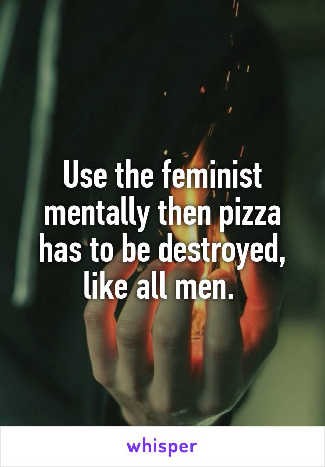 Use the feminist mentally then pizza has to be destroyed, like all men. 