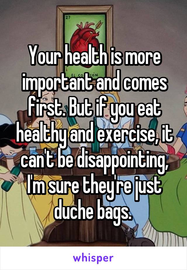 Your health is more important and comes first. But if you eat healthy and exercise, it can't be disappointing, I'm sure they're just duche bags. 