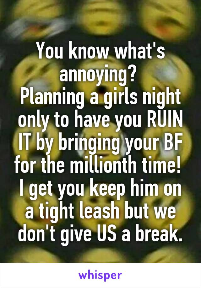 You know what's annoying? 
Planning a girls night only to have you RUIN IT by bringing your BF for the millionth time! 
I get you keep him on a tight leash but we don't give US a break.