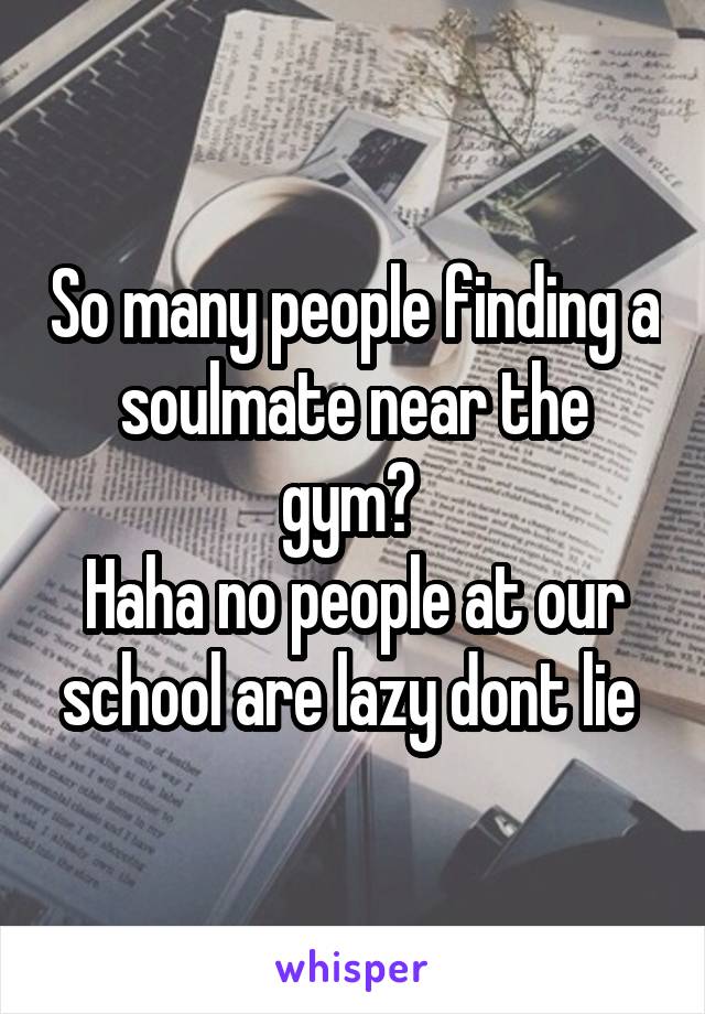 So many people finding a soulmate near the gym? 
Haha no people at our school are lazy dont lie 